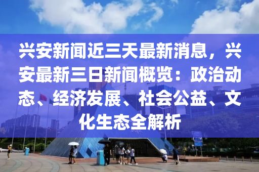 兴安新闻近三天最新消息，兴安最新三日新闻概览：政治动态、经济发展、社会公益、文化生态全解析