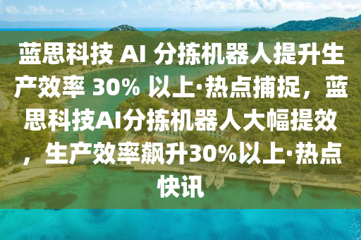 蓝思科技 AI 分拣机器人提升生产效率 30% 以上·热点捕捉，蓝思科技AI分拣机器人大幅提效，生产效率飙升30%以上·热点快讯