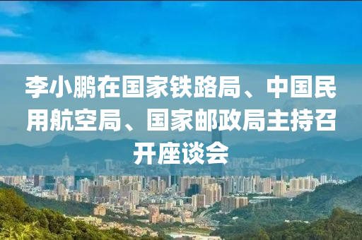 李小鹏在国家铁路局、中国民用航空局、国家邮政局主持召开座谈会