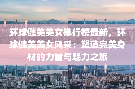环球健美美女排行榜最新，环球健美美女风采：塑造完美身材的力量与魅力之旅