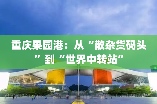 重庆果园港：从“散杂货码头”到“世界中转站”