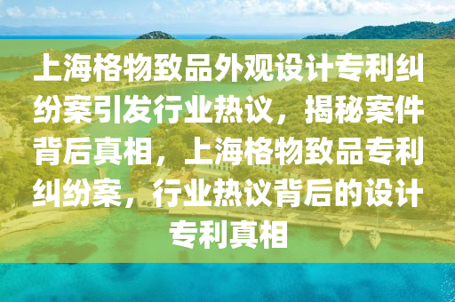 上海格物致品外观设计专利纠纷案引发行业热议，揭秘案件背后真相，上海格物致品专利纠纷案，行业热议背后的设计专利真相