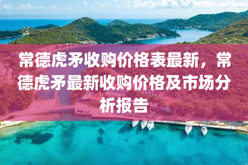 常德虎矛收购价格表最新，常德虎矛最新收购价格及市场分析报告