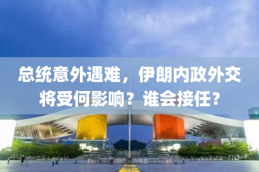 总统意外遇难，伊朗内政外交将受何影响？谁会接任？