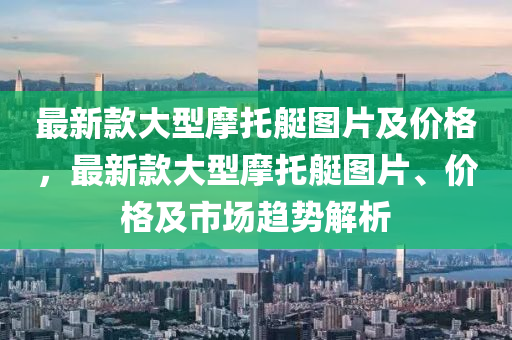 最新款大型摩托艇图片及价格，最新款大型摩托艇图片、价格及市场趋势解析