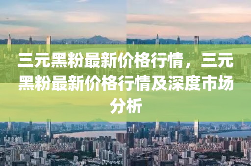 三元黑粉最新价格行情，三元黑粉最新价格行情及深度市场分析
