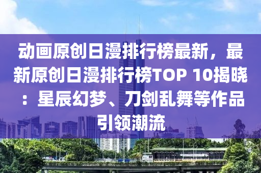 动画原创日漫排行榜最新，最新原创日漫排行榜TOP 10揭晓：星辰幻梦、刀剑乱舞等作品引领潮流