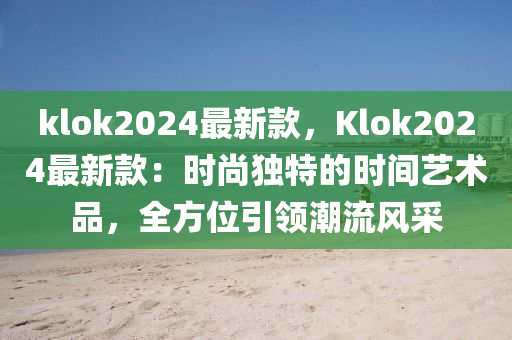 klok2024最新款，Klok2024最新款：时尚独特的时间艺术品，全方位引领潮流风采