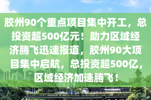 胶州90个重点项目集中开工，总投资超500亿元！助力区域经济腾飞迅速报道，胶州90大项目集中启航，总投资超500亿，区域经济加速腾飞！
