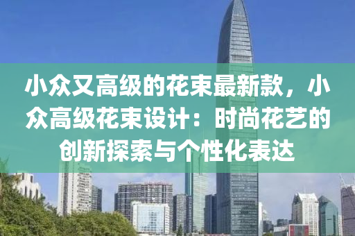 小众又高级的花束最新款，小众高级花束设计：时尚花艺的创新探索与个性化表达