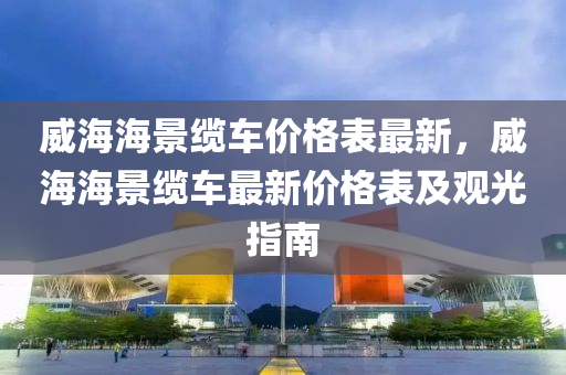 威海海景缆车价格表最新，威海海景缆车最新价格表及观光指南
