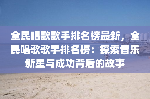全民唱歌歌手排名榜最新，全民唱歌歌手排名榜：探索音乐新星与成功背后的故事