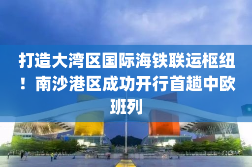 打造大湾区国际海铁联运枢纽！南沙港区成功开行首趟中欧班列