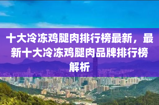 十大冷冻鸡腿肉排行榜最新，最新十大冷冻鸡腿肉品牌排行榜解析