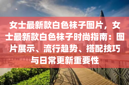 女士最新款白色袜子图片，女士最新款白色袜子时尚指南：图片展示、流行趋势、搭配技巧与日常更新重要性