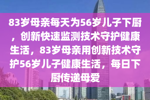 83岁母亲每天为56岁儿子下厨，创新快速监测技术守护健康生活，83岁母亲用创新技术守护56岁儿子健康生活，每日下厨传递母爱