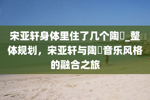 宋亚轩身体里住了几个陶喆_整体规划，宋亚轩与陶喆音乐风格的融合之旅
