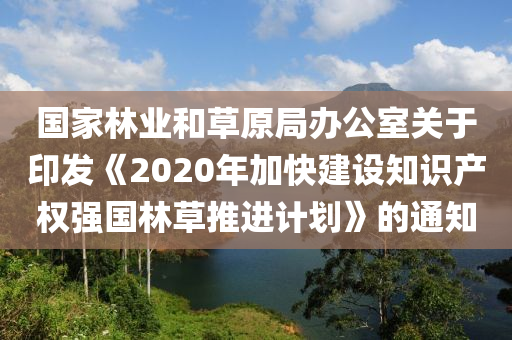 国家林业和草原局办公室关于印发《2020年加快建设知识产权强国林草推进计划》的通知