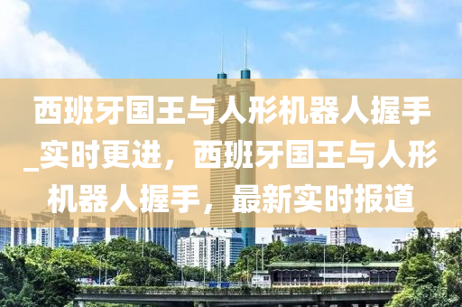 西班牙国王与人形机器人握手_实时更进，西班牙国王与人形机器人握手，最新实时报道