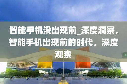 智能手机没出现前_深度洞察，智能手机出现前的时代，深度观察