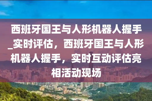 西班牙国王与人形机器人握手_实时评估，西班牙国王与人形机器人握手，实时互动评估亮相活动现场