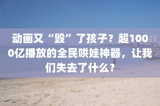 动画又“毁”了孩子？超1000亿播放的全民哄娃神器，让我们失去了什么？