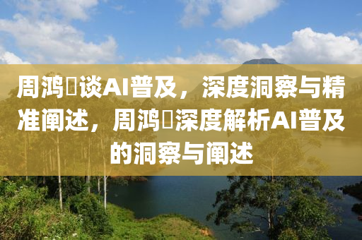 周鸿祎谈AI普及，深度洞察与精准阐述，周鸿祎深度解析AI普及的洞察与阐述