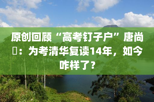 原创回顾“高考钉子户”唐尚珺：为考清华复读14年，如今咋样了？