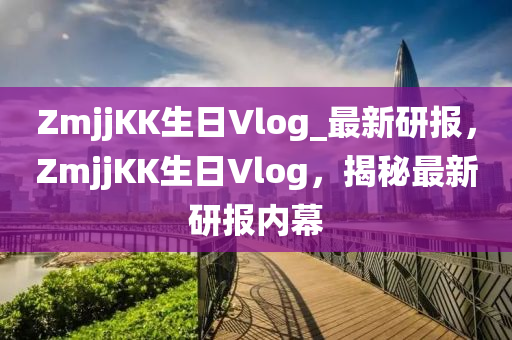 ZmjjKK生日Vlog_最新研报，ZmjjKK生日Vlog，揭秘最新研报内幕