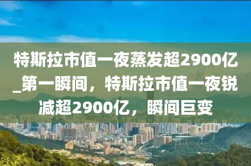 特斯拉市值一夜蒸发超2900亿_第一瞬间，特斯拉市值一夜锐减超2900亿，瞬间巨变
