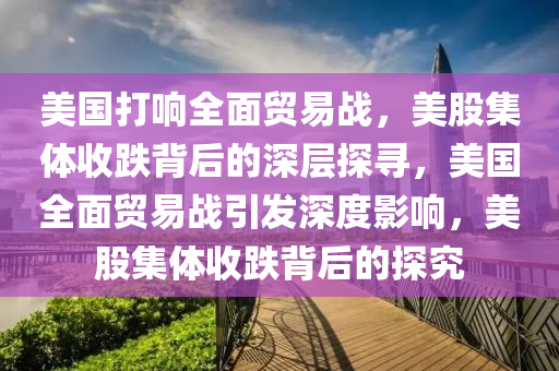 美国打响全面贸易战，美股集体收跌背后的深层探寻，美国全面贸易战引发深度影响，美股集体收跌背后的探究