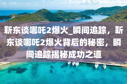 靳东谈哪吒2爆火_瞬间追踪，靳东谈哪吒2爆火背后的秘密，瞬间追踪揭秘成功之道
