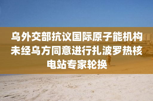 乌外交部抗议国际原子能机构未经乌方同意进行扎波罗热核电站专家轮换