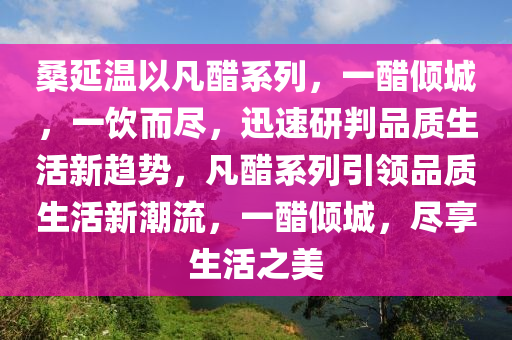 桑延温以凡醋系列，一醋倾城，一饮而尽，迅速研判品质生活新趋势，凡醋系列引领品质生活新潮流，一醋倾城，尽享生活之美
