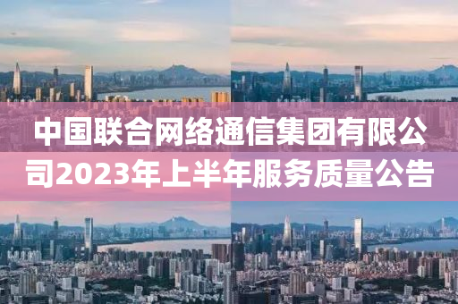 中国联合网络通信集团有限公司2023年上半年服务质量公告