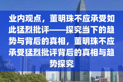 业内观点，董明珠不应承受如此猛烈批评——探究当下的趋势与背后的真相，董明珠不应承受猛烈批评背后的真相与趋势探究