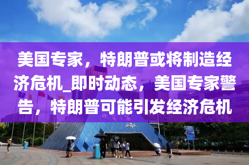 美国专家，特朗普或将制造经济危机_即时动态，美国专家警告，特朗普可能引发经济危机