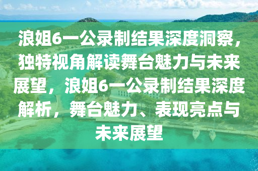浪姐6一公录制结果深度洞察，独特视角解读舞台魅力与未来展望，浪姐6一公录制结果深度解析，舞台魅力、表现亮点与未来展望
