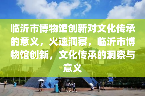 临沂市博物馆创新对文化传承的意义，火速洞察，临沂市博物馆创新，文化传承的洞察与意义