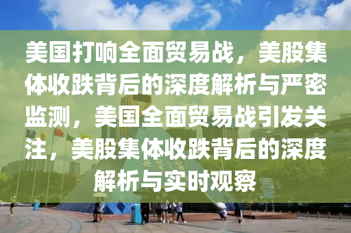 美国打响全面贸易战，美股集体收跌背后的深度解析与严密监测，美国全面贸易战引发关注，美股集体收跌背后的深度解析与实时观察