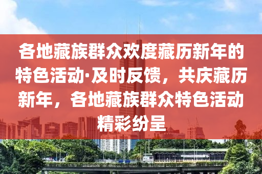 各地藏族群众欢度藏历新年的特色活动·及时反馈，共庆藏历新年，各地藏族群众特色活动精彩纷呈