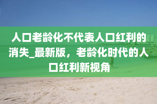 人口老龄化不代表人口红利的消失_最新版，老龄化时代的人口红利新视角