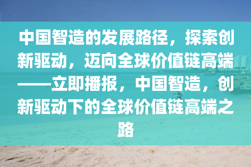 中国智造的发展路径，探索创新驱动，迈向全球价值链高端——立即播报，中国智造，创新驱动下的全球价值链高端之路