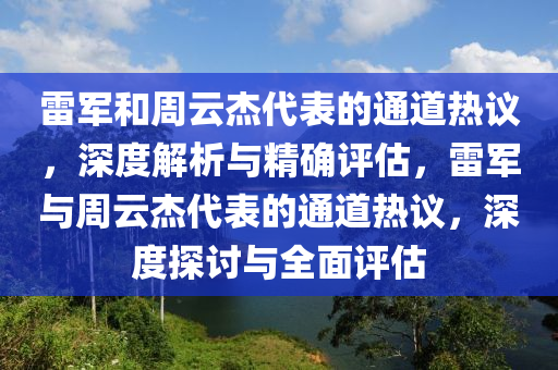 雷军和周云杰代表的通道热议，深度解析与精确评估，雷军与周云杰代表的通道热议，深度探讨与全面评估
