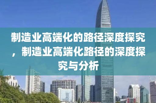 制造业高端化的路径深度探究，制造业高端化路径的深度探究与分析