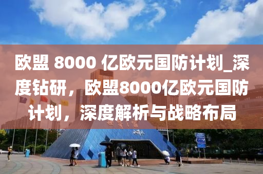 欧盟 8000 亿欧元国防计划_深度钻研，欧盟8000亿欧元国防计划，深度解析与战略布局