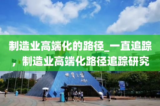 制造业高端化的路径_一直追踪，制造业高端化路径追踪研究