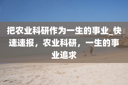 把农业科研作为一生的事业_快速速报，农业科研，一生的事业追求
