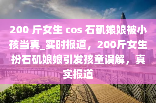 200 斤女生 cos 石矶娘娘被小孩当真_实时报道，200斤女生扮石矶娘娘引发孩童误解，真实报道