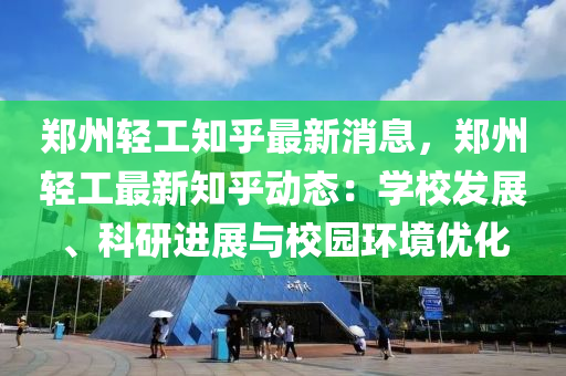 郑州轻工知乎最新消息，郑州轻工最新知乎动态：学校发展、科研进展与校园环境优化